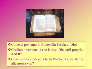 Come ci poniamo di fronte alla Parola di Dio?
Crediamo veramente che in essa Dio parli proprio
a NOI?
Cosa significa per noi che la Parola dà consistenza
alla nostra vita?
 