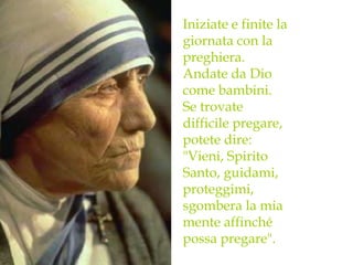 Iniziate e finite la
giornata con la
preghiera.
Andate da Dio
come bambini.
Se trovate
difficile pregare,
potete dire:
"Vieni, Spirito
Santo, guidami,
proteggimi,
sgombera la mia
mente affinché
possa pregare".
 
