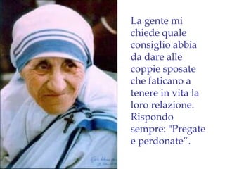 La gente mi
chiede quale
consiglio abbia
da dare alle
coppie sposate
che faticano a
tenere in vita la
loro relazione.
Rispondo
sempre: "Pregate
e perdonate“.
 
