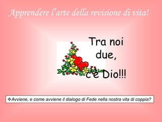 Apprendere l’arte della revisione di vita!
Avviene, e come avviene il dialogo di Fede nella nostra vita di coppia?
Tra noi
due,
c’è Dio!!!
 