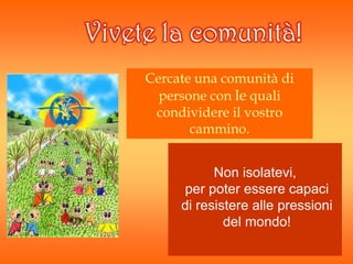 Vivete la comunità!
Cercate una comunità di
persone con le quali
condividere il vostro
cammino.
Non isolatevi,
per poter essere capaci
di resistere alle pressioni
del mondo!
 