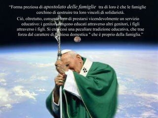 “Forma preziosa di apostolato delle famiglie tra di loro è che le
famiglie cerchino di costruire tra loro vincoli di solidarietà.
Ciò, oltretutto, consente loro di prestarsi vicendevolmente un servizio
educativo: i genitori vengono educati attraverso altri genitori, i figli
attraverso i figli. Si crea così una peculiare tradizione educativa, che
trae forza dal carattere di " chiesa domestica " che è proprio della
famiglia.”
 