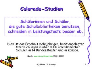 Colorado-Studien Schülerinnen und Schüler, die gute Schulbibliotheken benutzen,  schneiden in Leistungstests besser ab. Dies ist das Ergebnis mehrjähriger, breit angelegter Untersuchungen in über 1000 amerikanischen Schulen in 14 Bundesstaaten und in Kanada. Quelle :  www.lrs.org/impact.asp  (26.04.2006) 
