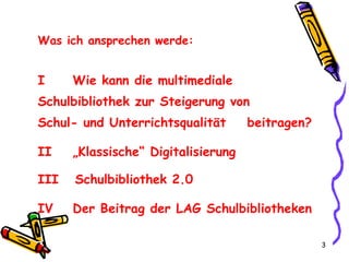 Was ich ansprechen werde: I  Wie kann die multimediale  Schulbibliothek zur Steigerung von  Schul- und Unterrichtsqualität  beitragen? II  „Klassische“ Digitalisierung III  Schulbibliothek 2.0  IV  Der Beitrag der LAG Schulbibliotheken 