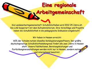 Eine regionale  Arbeitgemeinschaft Die Landesarbeitsgemeinschaft Schulbibliotheken wird 2012 25 Jahre alt. Die LAG kooperiert mit dem Kultusministerium. Ihre Vorschläge und Projekte haben die Schulbibliothek in die pädagogische Diskussion eingebracht.  Wir haben in Hessen erreicht: 60% der Schulen nutzen dieselbe Katalogisierungssoftware. Der größte deutschsprachige Schulbibliothekskongress findet alle zwei Jahre in Hessen statt. Unsere Publikationen, Beratungsleistungen und Fortbildungsveranstaltungen werden nicht nur in Hessen, sondern national und international beachtet. 