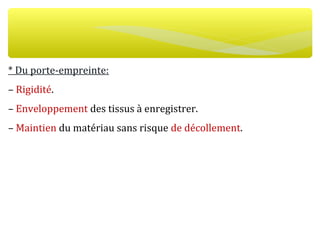 * Du porte-empreinte:
– Rigidité.
– Enveloppement des tissus à enregistrer.
– Maintien du matériau sans risque de décollement.
 