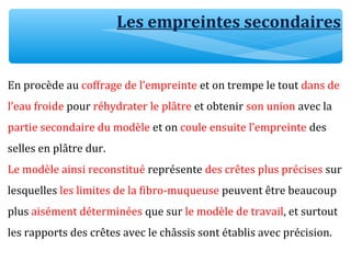 En procède au coffrage de l’empreinte et on trempe le tout dans de
l’eau froide pour réhydrater le plâtre et obtenir son union avec la
partie secondaire du modèle et on coule ensuite l’empreinte des
selles en plâtre dur.
Le modèle ainsi reconstitué représente des crêtes plus précises sur
lesquelles les limites de la fibro-muqueuse peuvent être beaucoup
plus aisément déterminées que sur le modèle de travail, et surtout
les rapports des crêtes avec le châssis sont établis avec précision.
Les empreintes secondaires
 