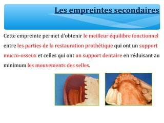 Cette empreinte permet d’obtenir le meilleur équilibre fonctionnel
entre les parties de la restauration prothétique qui ont un support
mucco-osseux et celles qui ont un support dentaire en réduisant au
minimum les mouvements des selles.
Les empreintes secondaires
 