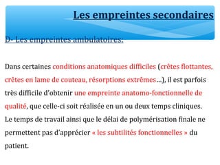 Les empreintes secondaires
D- Les empreintes ambulatoires:
Dans certaines conditions anatomiques difficiles (crêtes flottantes,
crêtes en lame de couteau, résorptions extrêmes…), il est parfois
très difficile d’obtenir une empreinte anatomo-fonctionnelle de
qualité, que celle-ci soit réalisée en un ou deux temps cliniques.
Le temps de travail ainsi que le délai de polymérisation finale ne
permettent pas d’apprécier « les subtilités fonctionnelles » du
patient.
 