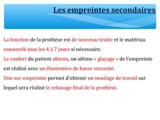 Les empreintes secondaires
La fonction de la prothèse est de nouveau testée et le matériau
renouvelé tous les 4 à 7 jours si nécessaire.
Le confort du patient obtenu, un ultime « glaçage » de l’empreinte
est réalisé avec un élastomère de basse viscosité.
Une sur-empreinte permet d’obtenir un moulage de travail sur
lequel sera réalisé le rebasage final de la prothèse.
 