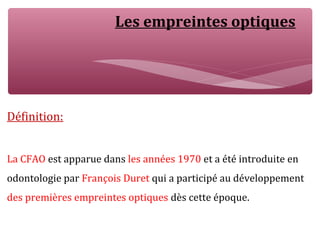 Les empreintes optiques
Définition:
La CFAO est apparue dans les années 1970 et a été introduite en
odontologie par François Duret qui a participé au développement
des premières empreintes optiques dès cette époque.
 