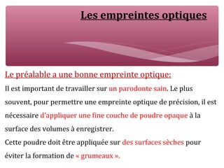 Les empreintes optiques
Le préalable a une bonne empreinte optique:
Il est important de travailler sur un parodonte sain. Le plus
souvent, pour permettre une empreinte optique de précision, il est
nécessaire d’appliquer une fine couche de poudre opaque à la
surface des volumes à enregistrer.
Cette poudre doit être appliquée sur des surfaces sèches pour
éviter la formation de « grumeaux ».
 