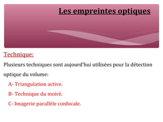 Les empreintes optiques
Technique:
Plusieurs techniques sont aujourd’hui utilisées pour la détection
optique du volume:
A- Triangulation active.
B- Technique du moiré.
C- Imagerie parallèle confocale.
 