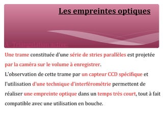 Les empreintes optiques
A- Triangulation active:
Une trame constituée d’une série de stries parallèles est projetée
par la caméra sur le volume à enregistrer.
L’observation de cette trame par un capteur CCD spécifique et
l’utilisation d’une technique d’interférométrie permettent de
réaliser une empreinte optique dans un temps très court, tout à fait
compatible avec une utilisation en bouche.
 