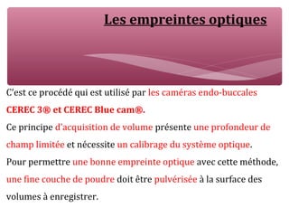 Les empreintes optiques
C’est ce procédé qui est utilisé par les caméras endo-buccales
CEREC 3® et CEREC Blue cam®.
Ce principe d’acquisition de volume présente une profondeur de
champ limitée et nécessite un calibrage du système optique.
Pour permettre une bonne empreinte optique avec cette méthode,
une fine couche de poudre doit être pulvérisée à la surface des
volumes à enregistrer.
 