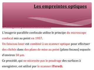 Les empreintes optiques
C- Imagerie parallèle confocale:
L’imagerie parallèle confocale utilise le principe du microscope
confocal mis au point en 1957.
Un faisceau laser est combiné à un scanner optique pour effectuer
des clichés dans des plans de mise au point (plans focaux) espacés
d’environ 50 μm.
Ce procédé, qui ne nécessite pas le poudrage des surfaces à
enregistrer, est utilisé par le scanner iTero®.
 