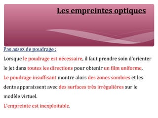 Les empreintes optiques
Pas assez de poudrage :
Lorsque le poudrage est nécessaire, il faut prendre soin d’orienter
le jet dans toutes les directions pour obtenir un film uniforme.
Le poudrage insuffisant montre alors des zones sombres et les
dents apparaissent avec des surfaces très irrégulières sur le
modèle virtuel.
L’empreinte est inexploitable.
 