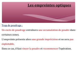 Les empreintes optiques
Trop de poudrage :
Un excès de poudrage entraînera une accumulation de poudre dans
certaines zones.
L’empreinte présente alors une grande imprécision et ne sera pas
exploitable.
Dans ce cas, il faut rincer la poudre et recommencer l’opération.
 