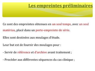 Les empreintes préliminaires
Ce sont des empreintes obtenues en un seul temps, avec un seul
matériau, placé dans un porte-empreinte de série.
Elles sont destinées aux moulages d’étude.
Leur but est de fournir des moulages pour :
- Servir de référence et d’archive avant traitement ;
- Procéder aux différentes séquences du cas clinique ;
 