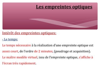 Les empreintes optiques
Intérêt des empreintes optiques:
- Le temps:
Le temps nécessaire à la réalisation d’une empreinte optique est
assez court, de l’ordre de 2 minutes, (poudrage et acquisition).
Le maître modèle virtuel, issu de l’empreinte optique, s’affiche à
l’écran très rapidement.
 