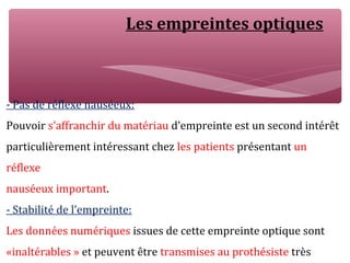 Les empreintes optiques
- Pas de réflexe nauséeux:
Pouvoir s’affranchir du matériau d’empreinte est un second intérêt
particulièrement intéressant chez les patients présentant un
réflexe
nauséeux important.
- Stabilité de l’empreinte:
Les données numériques issues de cette empreinte optique sont
«inaltérables » et peuvent être transmises au prothésiste très
 