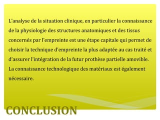 CONCLUSION
L’analyse de la situation clinique, en particulier la connaissance
de la physiologie des structures anatomiques et des tissus
concernés par l’empreinte est une étape capitale qui permet de
choisir la technique d’empreinte la plus adaptée au cas traité et
d’assurer l’intégration de la futur prothèse partielle amovible.
La connaissance technologique des matériaux est également
nécessaire.
 