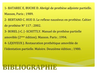 BIBLIOGRAPHIE
1- BATAREC E, BUCHE D. Abrégé de prothèse adjointe partielle.
Masson, Paris ; 1989.
2- BERTAND C. HUE O. Le reflexe nauséeux en prothèse. Cahier
de prothèse N° 117 ; 2002.
3- BOREL J-C. J -SCHITTLY. Manuel de prothèse partielle
amovible (2ième
édition). Masson. Paris ; 1994.
4- LEJOYEUX J. Restauration prothétique amovible de
l’édentation partielle. Maloire. Deuxième édition ; 1980.
 