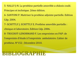 BIBLIOGRAPHIE
5- NALLY J-N. La prothèse partielle amovible a châssis coulé.
Principes et technique. 2éme édition.
6- SANTONI P. Maitriser la prothèse adjointe partielle. Edition
Cdp. 2004.
7- SCHITTLY J. SCHITTLY E. Prothèse amovible partielle :
clinique et laboratoire. Edition Cdp. 2006.
8- TRUCHOT-LENORMAND F. Les empreintes en PAP: de
l’empreinte d’étude à l’empreinte ambulatoire. Cahier de
prothèse. N°152 ; Décembre 2010.
 