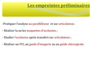 Les empreintes préliminaires
-Pratiquer l’analyse au paralléliseur et sur articulateur.
- Réaliser la ou les maquettes d’occlusion ;
- Etudier l’occlusion après transfert sur articulateur ;
- Réaliser un PEI, un guide d’imagerie ou un guide chirurgicale.
 