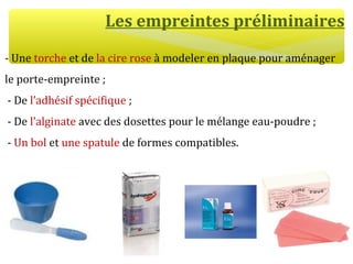 Les empreintes préliminaires
- Une torche et de la cire rose à modeler en plaque pour aménager
le porte-empreinte ;
- De l’adhésif spécifique ;
- De l’alginate avec des dosettes pour le mélange eau-poudre ;
- Un bol et une spatule de formes compatibles.
 