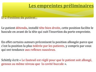 Les empreintes préliminaires
II-2-Position du patient :
Le patient détendu, installé tête bien droite, cette position facilite le
bascule en avant de la tête qui suit l’insertion du porte empreinte.
En effet certains auteurs préconisent la position allongée parce que
c’est la position la plus tolérée par les patients, y compris par ceux
qui ont tendance aux reflexes nauséeux.
Schittly écrit « Le fauteuil est réglé pour que le patient soit allongé,
genoux au même niveau que la cavité buccale ».
 