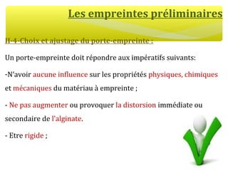 Les empreintes préliminaires
II-4-Choix et ajustage du porte-empreinte :
Un porte-empreinte doit répondre aux impératifs suivants:
-N’avoir aucune influence sur les propriétés physiques, chimiques
et mécaniques du matériau à empreinte ;
- Ne pas augmenter ou provoquer la distorsion immédiate ou
secondaire de l’alginate.
- Etre rigide ;
 