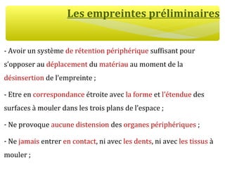 Les empreintes préliminaires
- Avoir un système de rétention périphérique suffisant pour
s’opposer au déplacement du matériau au moment de la
désinsertion de l’empreinte ;
- Etre en correspondance étroite avec la forme et l’étendue des
surfaces à mouler dans les trois plans de l’espace ;
- Ne provoque aucune distension des organes périphériques ;
- Ne jamais entrer en contact, ni avec les dents, ni avec les tissus à
mouler ;
 