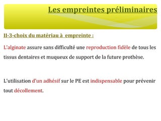 Les empreintes préliminaires
II-3-choix du matériau à empreinte :
L’alginate assure sans difficulté une reproduction fidèle de tous les
tissus dentaires et muqueux de support de la future prothèse.
L’utilisation d’un adhésif sur le PE est indispensable pour prévenir
tout décollement.
 