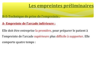 Les empreintes préliminaires
II-5-Technique de prise de l’empreinte :
A- Empreinte de l’arcade inférieure :
Elle doit être entreprise la première, pour préparer le patient à
l’empreinte de l’arcade supérieure plus difficile à supporter. Elle
comporte quatre temps :
 