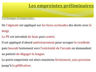 Les empreintes préliminaires
Technique d’empreinte :
De l'alginate est appliqué sur les faces occlusales des dents avec le
doigt.
Le PE est introduit de biais puis centré.
Il est appliqué d'abord antérieurement pour occuper le vestibule
puis basculé lentement vers l'extrémité de l'arcade en demandant
au patient de dégager la langue.
Le porte-empreinte est alors maintenu fermement, sans pression
jusqu'à la gélification.
 