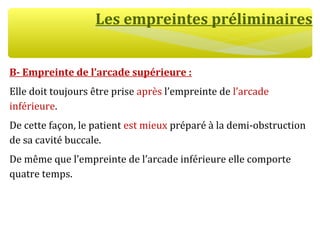 Les empreintes préliminaires
B- Empreinte de l’arcade supérieure :
Elle doit toujours être prise après l’empreinte de l’arcade
inférieure.
De cette façon, le patient est mieux préparé à la demi-obstruction
de sa cavité buccale.
De même que l’empreinte de l’arcade inférieure elle comporte
quatre temps.
 