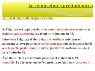 Les empreintes préliminaires
La prise d’empreinte proprement dite :
De l'alginate est appliqué dans les zones anfractueuses comme les
régions para-tubérositaires avant introduction du PE.
Faire fuser l'alginate d'abord dans le vestibule antérieur en
soulevant la lèvre pour favoriser le centrage, puis de basculer le PE
vers la partie postérieure jusqu’à apparition du matériau au-delà
de la limite du PE.
À ce stade il faut cesser toute pression et maintenir le PE
immobile. La désinsertion de l'empreinte se fait d’un « coup sec ».
 