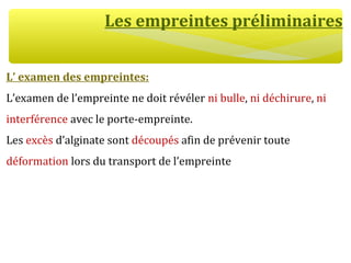 Les empreintes préliminaires
L’ examen des empreintes:
L’examen de l’empreinte ne doit révéler ni bulle, ni déchirure, ni
interférence avec le porte-empreinte.
Les excès d’alginate sont découpés afin de prévenir toute
déformation lors du transport de l’empreinte
 