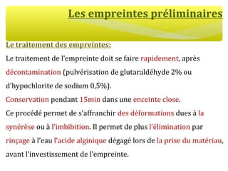 Les empreintes préliminaires
Le traitement des empreintes:
Le traitement de l’empreinte doit se faire rapidement, après
décontamination (pulvérisation de glutaraldéhyde 2% ou
d’hypochlorite de sodium 0,5%).
Conservation pendant 15min dans une enceinte close.
Ce procédé permet de s’affranchir des déformations dues à la
synérèse ou à l’imbibition. Il permet de plus l’élimination par
rinçage à l’eau l’acide alginique dégagé lors de la prise du matériau,
avant l’investissement de l’empreinte.
 