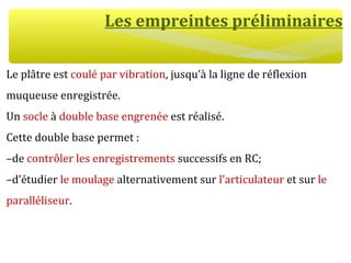 Les empreintes préliminaires
Le plâtre est coulé par vibration, jusqu’à la ligne de réflexion
muqueuse enregistrée.
Un socle à double base engrenée est réalisé.
Cette double base permet :
–de contrôler les enregistrements successifs en RC;
–d’étudier le moulage alternativement sur l’articulateur et sur le
paralléliseur.
 