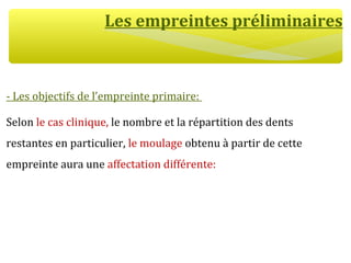 Les empreintes préliminaires
- Les objectifs de l’empreinte primaire:
Selon le cas clinique, le nombre et la répartition des dents
restantes en particulier, le moulage obtenu à partir de cette
empreinte aura une affectation différente:
 