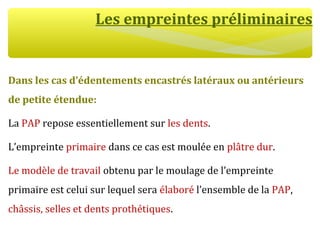 Les empreintes préliminaires
Dans les cas d’édentements encastrés latéraux ou antérieurs
de petite étendue:
La PAP repose essentiellement sur les dents.
L’empreinte primaire dans ce cas est moulée en plâtre dur.
Le modèle de travail obtenu par le moulage de l’empreinte
primaire est celui sur lequel sera élaboré l’ensemble de la PAP,
châssis, selles et dents prothétiques.
 