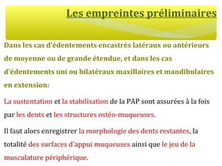 Les empreintes préliminaires
Dans les cas d’édentements encastrés latéraux ou antérieurs
de moyenne ou de grande étendue, et dans les cas
d’édentements uni ou bilatéraux maxillaires et mandibulaires
en extension:
La sustentation et la stabilisation de la PAP sont assurées à la fois
par les dents et les structures ostéo-muqueuses.
Il faut alors enregistrer la morphologie des dents restantes, la
totalité des surfaces d’appui muqueuses ainsi que le jeu de la
musculature périphérique.
 