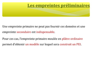 Les empreintes préliminaires
Une empreinte primaire ne peut pas fournir ces données et une
empreinte secondaire est indispensable.
Pour ces cas, l’empreinte primaire moulée en plâtre ordinaire
permet d’obtenir un modèle sur lequel sera construit un PEI.
 