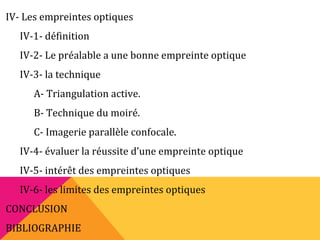 IV- Les empreintes optiques
IV-1- définition
IV-2- Le préalable a une bonne empreinte optique
IV-3- la technique
A- Triangulation active.
B- Technique du moiré.
C- Imagerie parallèle confocale.
IV-4- évaluer la réussite d’une empreinte optique
IV-5- intérêt des empreintes optiques
IV-6- les limites des empreintes optiques
CONCLUSION
BIBLIOGRAPHIE
 