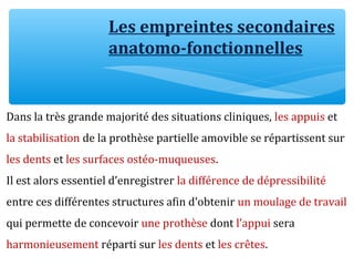 Les empreintes secondaires
anatomo-fonctionnelles
Dans la très grande majorité des situations cliniques, les appuis et
la stabilisation de la prothèse partielle amovible se répartissent sur
les dents et les surfaces ostéo-muqueuses.
Il est alors essentiel d’enregistrer la différence de dépressibilité
entre ces différentes structures afin d’obtenir un moulage de travail
qui permette de concevoir une prothèse dont l’appui sera
harmonieusement réparti sur les dents et les crêtes.
 