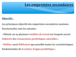 Les empreintes secondaires
Objectifs :
Les principaux objectifs des empreintes secondaires anatomo-
fonctionnelles sont les suivants :
- Obtenir un ou plusieurs modèles de travail sur lesquels seront
élaborées les restaurations prothétiques amovibles ;
- Refléter aussi fidèlement que possible toutes les caractéristiques
fondamentales de la surface d'appui prothétique ;
 