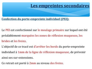 Les empreintes secondaires
Confection du porte-empreinte individuel (PEI):
Le PEI est confectionné sur le moulage primaire sur lequel ont été
préalablement marquées les zones de réflexion muqueuse, les
brides et les freins.
L’objectif de ce tracé est d’arrêter les bords du porte-empreinte
individuel à 1mm de la ligne de réflexion muqueuse, de prévenir
ainsi ses sur-extensions.
Ce retrait est porté à 2mm au niveau des freins.
 