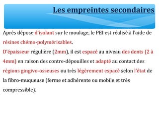 Les empreintes secondaires
Après dépose d’isolant sur le moulage, le PEI est réalisé à l’aide de
résines chémo-polymérisables.
D’épaisseur régulière (2mm), il est espacé au niveau des dents (2 à
4mm) en raison des contre-dépouilles et adapté au contact des
régions gingivo-osseuses ou très légèrement espacé selon l’état de
la fibro-muqueuse (ferme et adhérente ou mobile et très
compressible).
 
